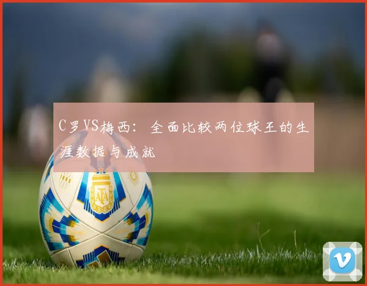 C罗VS梅西：全面比较两位球王的生涯数据与成就