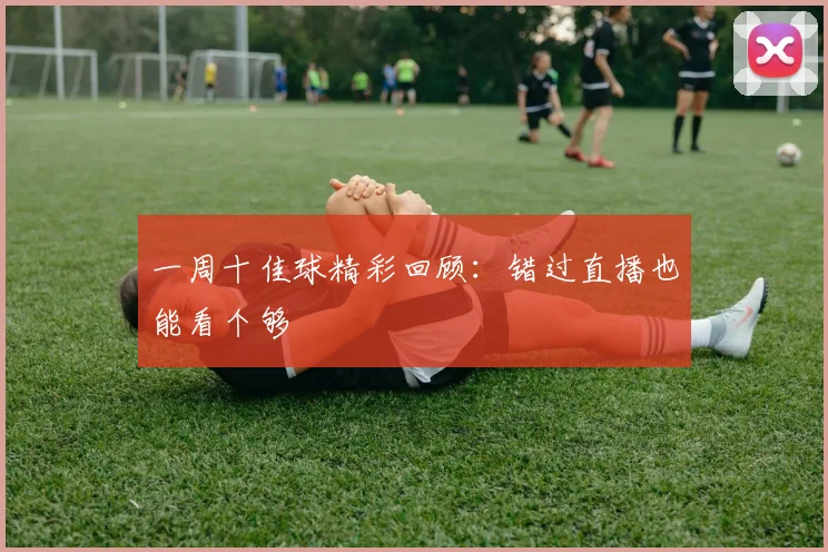 一周十佳球精彩回顾：错过直播也能看个够