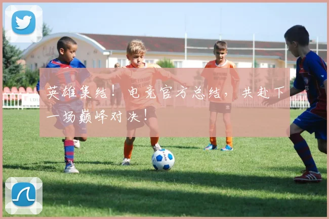 英雄集结！电竞官方总结，共赴下一场巅峰对决！