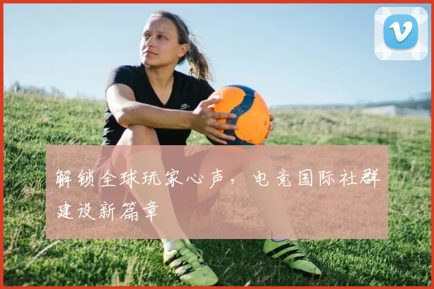 解锁全球玩家心声,电竞国际社群建设新篇章