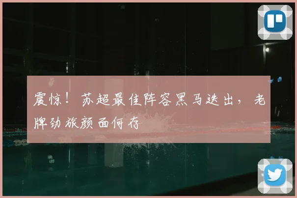 震惊！苏超最佳阵容黑马迭出，老牌劲旅颜面何存
