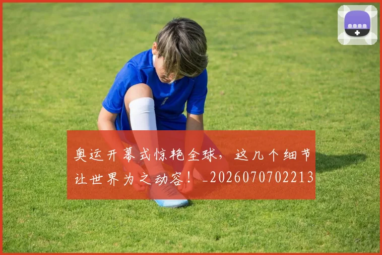 奥运开幕式惊艳全球，这几个细节让世界为之动容！_20260707022132