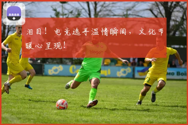 泪目！电竞选手温情瞬间，文化节暖心呈现！