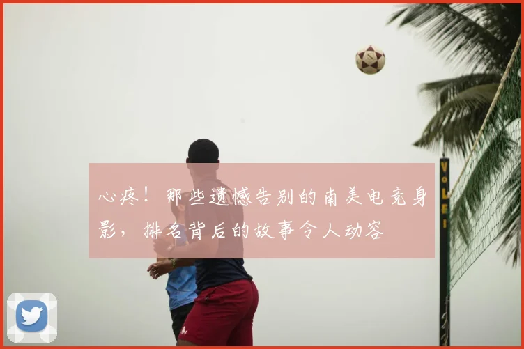 心疼！那些遗憾告别的南美电竞身影，排名背后的故事令人动容