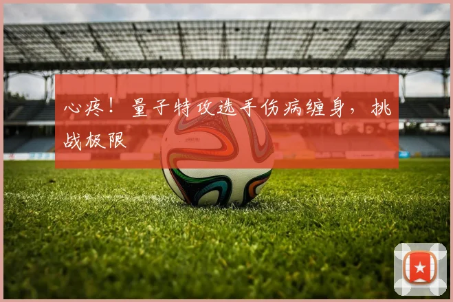 心疼！量子特攻选手伤病缠身，挑战极限