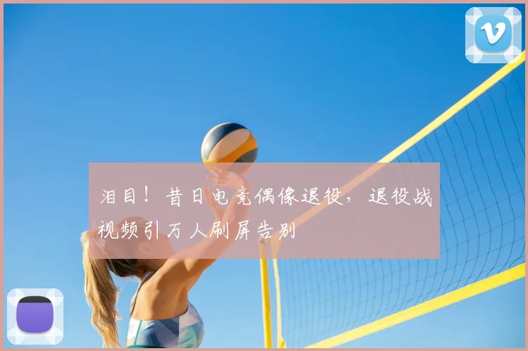 泪目！昔日电竞偶像退役，退役战视频引万人刷屏告别