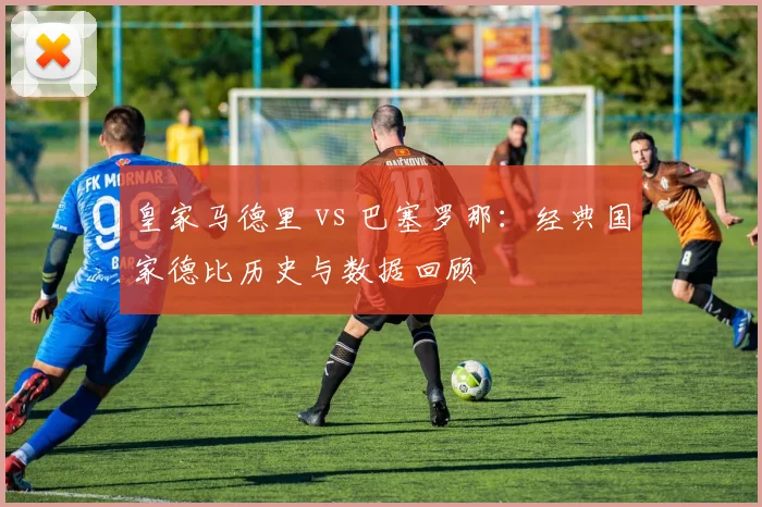 皇家马德里 vs 巴塞罗那:经典国家德比历史与数据回顾