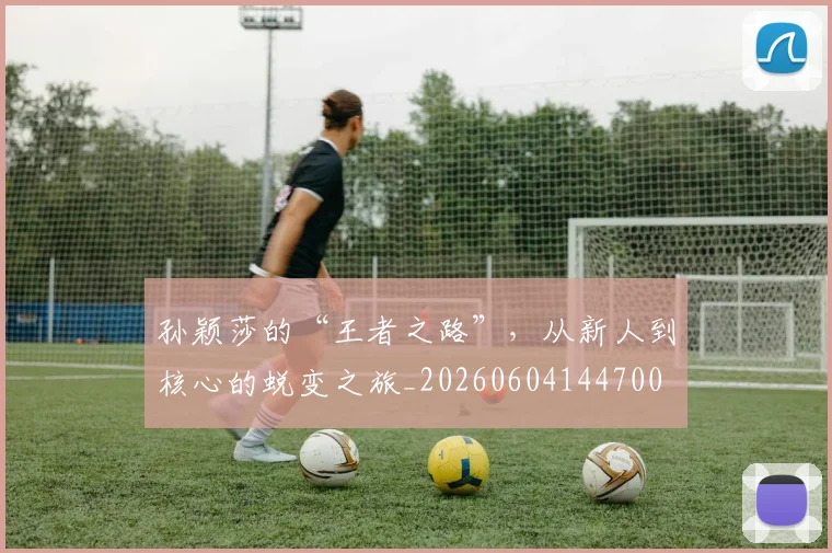 孙颖莎的“王者之路”,从新人到核心的蜕变之旅_20260604144700